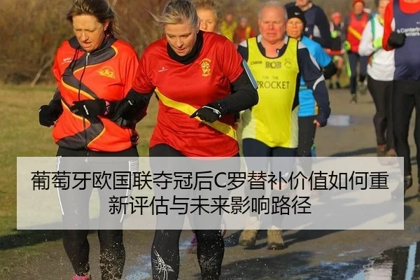 葡萄牙欧国联夺冠后C罗替补价值如何重新评估与未来影响路径